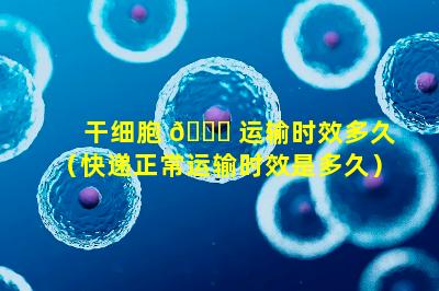 干细胞 🍀 运输时效多久（快递正常运输时效是多久）